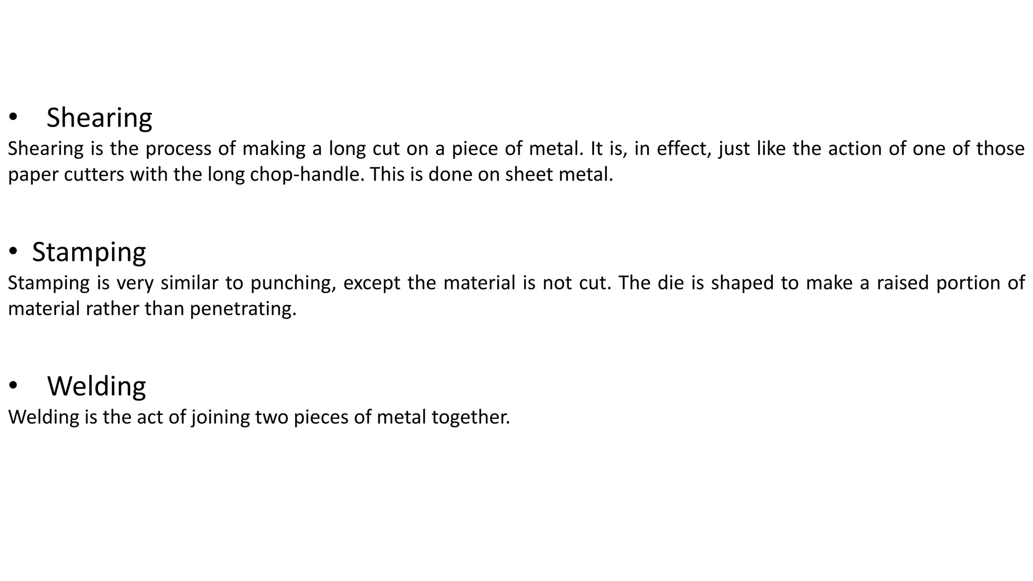 • Shearing
Shearing is the process of making a long cut on a piece of metal. It is, in effect, just like the action of one of those
paper cutters with the long chop-handle. This is done on sheet metal.
• Stamping
Stamping is very similar to punching, except the material is not cut. The die is shaped to make a raised portion of
material rather than penetrating.
• Welding
Welding is the act of joining two pieces of metal together.
 