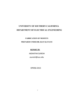 I
UNIVERSITY OF SOUTHERN CALIFORNIA
DEPARTMENT OF ELECTRICAL ENGINEERING
FABRICATION OF MOSFETS
PREPARED UNDER DR. KIAN KAVIANI
REPORT BY
AKSHATHA SURESH
asuresh@usc.edu
SPRING 2013
 