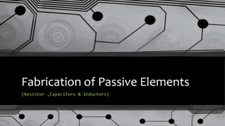 Fabrication of Passive Elements
(Resistor ,Capacitors & Inductors)
 