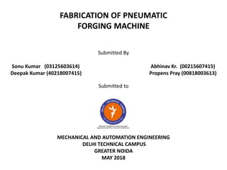 FABRICATION OF PNEUMATIC
FORGING MACHINE
Submitted By
Sonu Kumar (03125603614) Abhinav Kr. (00215607415)
Deepak Kumar (40218007415) Propens Pray (00818003613)
Submitted to
MECHANICAL AND AUTOMATION ENGINEERING
DELHI TECHNICAL CAMPUS
GREATER NOIDA
MAY 2018
 