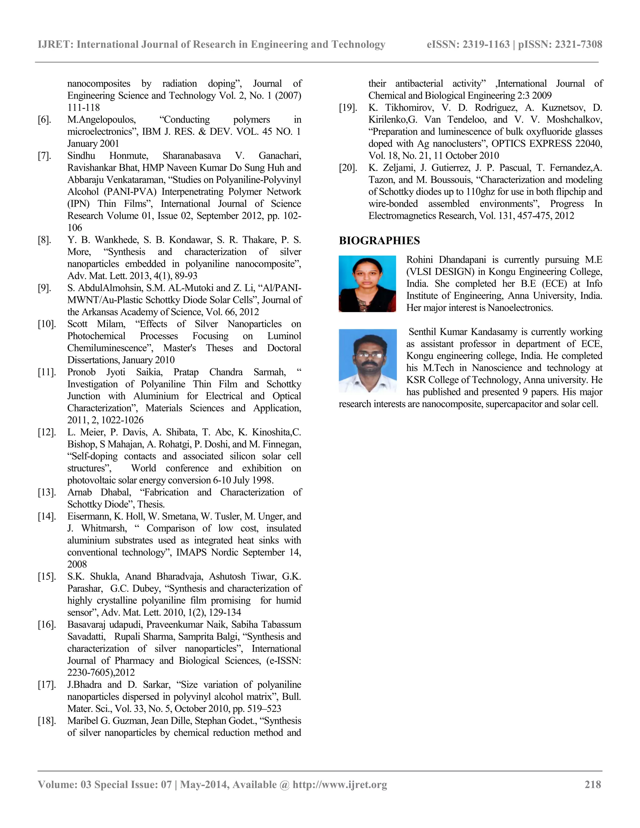 IJRET: International Journal of Research in Engineering and Technology eISSN: 2319-1163 | pISSN: 2321-7308
__________________________________________________________________________________________
Volume: 03 Special Issue: 07 | May-2014, Available @ http://www.ijret.org 218
nanocomposites by radiation doping”, Journal of
Engineering Science and Technology Vol. 2, No. 1 (2007)
111-118
[6]. M.Angelopoulos, “Conducting polymers in
microelectronics”, IBM J. RES. & DEV. VOL. 45 NO. 1
January 2001
[7]. Sindhu Honmute, Sharanabasava V. Ganachari,
Ravishankar Bhat, HMP Naveen Kumar Do Sung Huh and
Abbaraju Venkataraman, “Studies on Polyaniline-Polyvinyl
Alcohol (PANI-PVA) Interpenetrating Polymer Network
(IPN) Thin Films”, International Journal of Science
Research Volume 01, Issue 02, September 2012, pp. 102-
106
[8]. Y. B. Wankhede, S. B. Kondawar, S. R. Thakare, P. S.
More, “Synthesis and characterization of silver
nanoparticles embedded in polyaniline nanocomposite”,
Adv. Mat. Lett. 2013, 4(1), 89-93
[9]. S. AbdulAlmohsin, S.M. AL-Mutoki and Z. Li, “Al/PANI-
MWNT/Au-Plastic Schottky Diode Solar Cells”, Journal of
the Arkansas Academy of Science, Vol. 66, 2012
[10]. Scott Milam, “Effects of Silver Nanoparticles on
Photochemical Processes Focusing on Luminol
Chemiluminescence”, Master's Theses and Doctoral
Dissertations, January 2010
[11]. Pronob Jyoti Saikia, Pratap Chandra Sarmah, “
Investigation of Polyaniline Thin Film and Schottky
Junction with Aluminium for Electrical and Optical
Characterization”, Materials Sciences and Application,
2011, 2, 1022-1026
[12]. L. Meier, P. Davis, A. Shibata, T. Abc, K. Kinoshita,C.
Bishop, S Mahajan, A. Rohatgi, P. Doshi, and M. Finnegan,
“Self-doping contacts and associated silicon solar cell
structures”, World conference and exhibition on
photovoltaic solar energy conversion 6-10 July 1998.
[13]. Arnab Dhabal, “Fabrication and Characterization of
Schottky Diode”, Thesis.
[14]. Eisermann, K. Holl, W. Smetana, W. Tusler, M. Unger, and
J. Whitmarsh, “ Comparison of low cost, insulated
aluminium substrates used as integrated heat sinks with
conventional technology”, IMAPS Nordic September 14,
2008
[15]. S.K. Shukla, Anand Bharadvaja, Ashutosh Tiwar, G.K.
Parashar, G.C. Dubey, “Synthesis and characterization of
highly crystalline polyaniline film promising for humid
sensor”, Adv. Mat. Lett. 2010, 1(2), 129-134
[16]. Basavaraj udapudi, Praveenkumar Naik, Sabiha Tabassum
Savadatti, Rupali Sharma, Samprita Balgi, “Synthesis and
characterization of silver nanoparticles”, International
Journal of Pharmacy and Biological Sciences, (e-ISSN:
2230-7605),2012
[17]. J.Bhadra and D. Sarkar, “Size variation of polyaniline
nanoparticles dispersed in polyvinyl alcohol matrix”, Bull.
Mater. Sci., Vol. 33, No. 5, October 2010, pp. 519–523
[18]. Maribel G. Guzman, Jean Dille, Stephan Godet., “Synthesis
of silver nanoparticles by chemical reduction method and
their antibacterial activity” ,International Journal of
Chemical and Biological Engineering 2:3 2009
[19]. K. Tikhomirov, V. D. Rodriguez, A. Kuznetsov, D.
Kirilenko,G. Van Tendeloo, and V. V. Moshchalkov,
“Preparation and luminescence of bulk oxyfluoride glasses
doped with Ag nanoclusters”, OPTICS EXPRESS 22040,
Vol. 18, No. 21, 11 October 2010
[20]. K. Zeljami, J. Gutierrez, J. P. Pascual, T. Fernandez,A.
Tazon, and M. Boussouis, “Characterization and modeling
of Schottky diodes up to 110ghz for use in both flipchip and
wire-bonded assembled environments”, Progress In
Electromagnetics Research, Vol. 131, 457-475, 2012
BIOGRAPHIES
Rohini Dhandapani is currently pursuing M.E
(VLSI DESIGN) in Kongu Engineering College,
India. She completed her B.E (ECE) at Info
Institute of Engineering, Anna University, India.
Her major interest is Nanoelectronics.
Senthil Kumar Kandasamy is currently working
as assistant professor in department of ECE,
Kongu engineering college, India. He completed
his M.Tech in Nanoscience and technology at
KSR College of Technology, Anna university. He
has published and presented 9 papers. His major
research interests are nanocomposite, supercapacitor and solar cell.
 