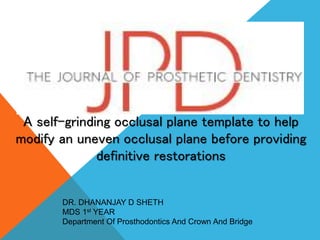 A self-grinding occlusal plane template to help
modify an uneven occlusal plane before providing
definitive restorations
DR. DHANANJAY D SHETH
MDS 1st YEAR
Department Of Prosthodontics And Crown And Bridge
 