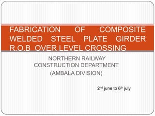 NORTHERN RAILWAY
CONSTRUCTION DEPARTMENT
(AMBALA DIVISION)
FABRICATION OF COMPOSITE
WELDED STEEL PLATE GIRDER
R.O.B OVER LEVEL CROSSING
2nd june to 6th july
 