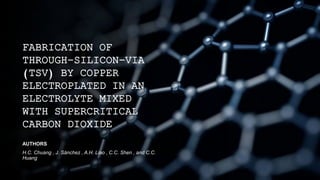 FABRICATION OF
THROUGH-SILICON-VIA
(TSV) BY COPPER
ELECTROPLATED IN AN
ELECTROLYTE MIXED
WITH SUPERCRITICAL
CARBON DIOXIDE
AUTHORS
H.C. Chuang , J. Sánchez , A.H. Liao , C.C. Shen , and C.C.
Huang
 