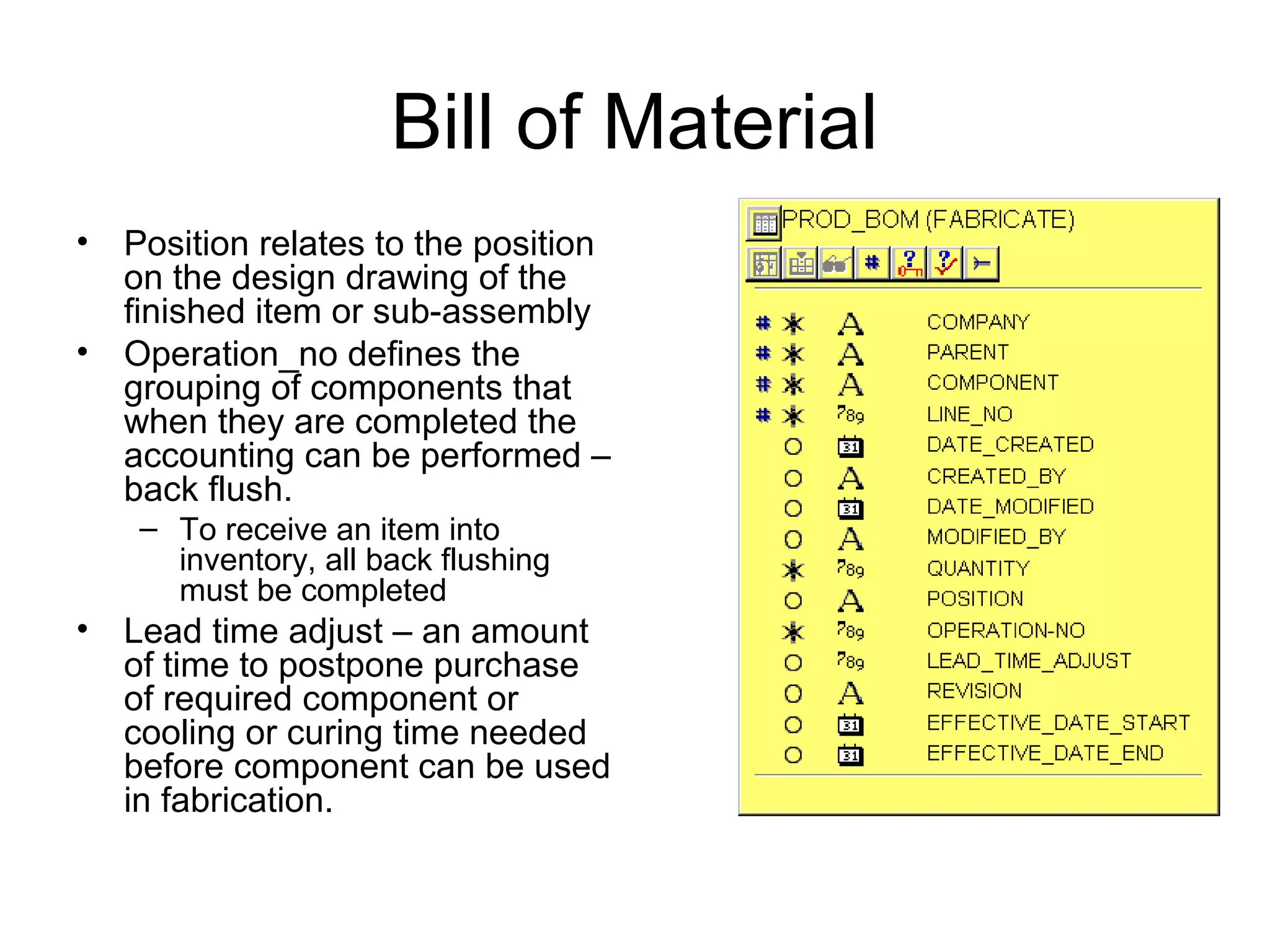 Bill of Material
• Position relates to the position
on the design drawing of the
finished item or sub-assembly
• Operation_no defines the
grouping of components that
when they are completed the
accounting can be performed –
back flush.
– To receive an item into
inventory, all back flushing
must be completed
• Lead time adjust – an amount
of time to postpone purchase
of required component or
cooling or curing time needed
before component can be used
in fabrication.
 