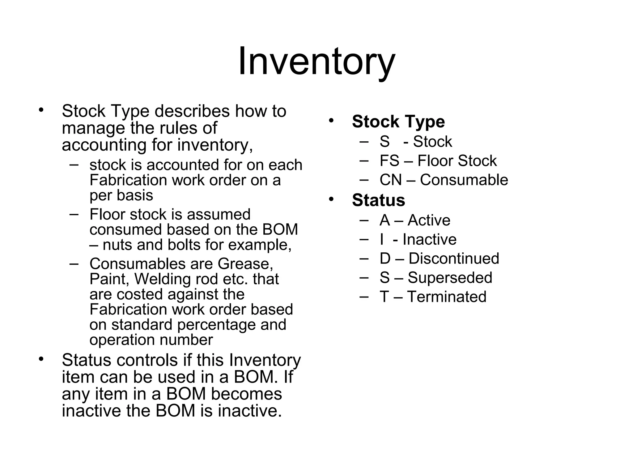 Inventory
• Stock Type describes how to
manage the rules of
accounting for inventory,
– stock is accounted for on each
Fabrication work order on a
per basis
– Floor stock is assumed
consumed based on the BOM
– nuts and bolts for example,
– Consumables are Grease,
Paint, Welding rod etc. that
are costed against the
Fabrication work order based
on standard percentage and
operation number
• Status controls if this Inventory
item can be used in a BOM. If
any item in a BOM becomes
inactive the BOM is inactive.
• Stock Type
– S - Stock
– FS – Floor Stock
– CN – Consumable
• Status
– A – Active
– I - Inactive
– D – Discontinued
– S – Superseded
– T – Terminated
 