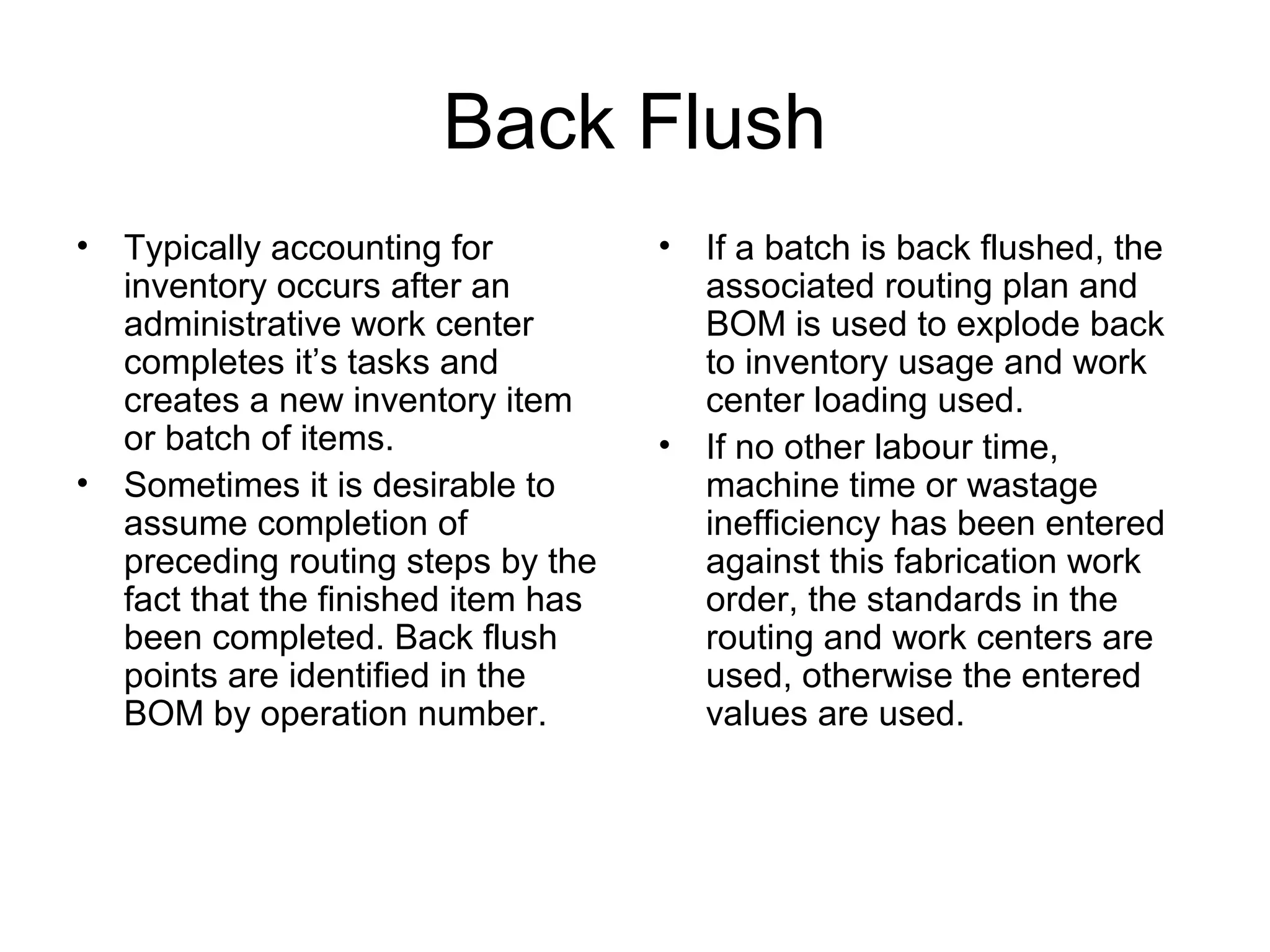 Back Flush
• Typically accounting for
inventory occurs after an
administrative work center
completes it’s tasks and
creates a new inventory item
or batch of items.
• Sometimes it is desirable to
assume completion of
preceding routing steps by the
fact that the finished item has
been completed. Back flush
points are identified in the
BOM by operation number.
• If a batch is back flushed, the
associated routing plan and
BOM is used to explode back
to inventory usage and work
center loading used.
• If no other labour time,
machine time or wastage
inefficiency has been entered
against this fabrication work
order, the standards in the
routing and work centers are
used, otherwise the entered
values are used.
 