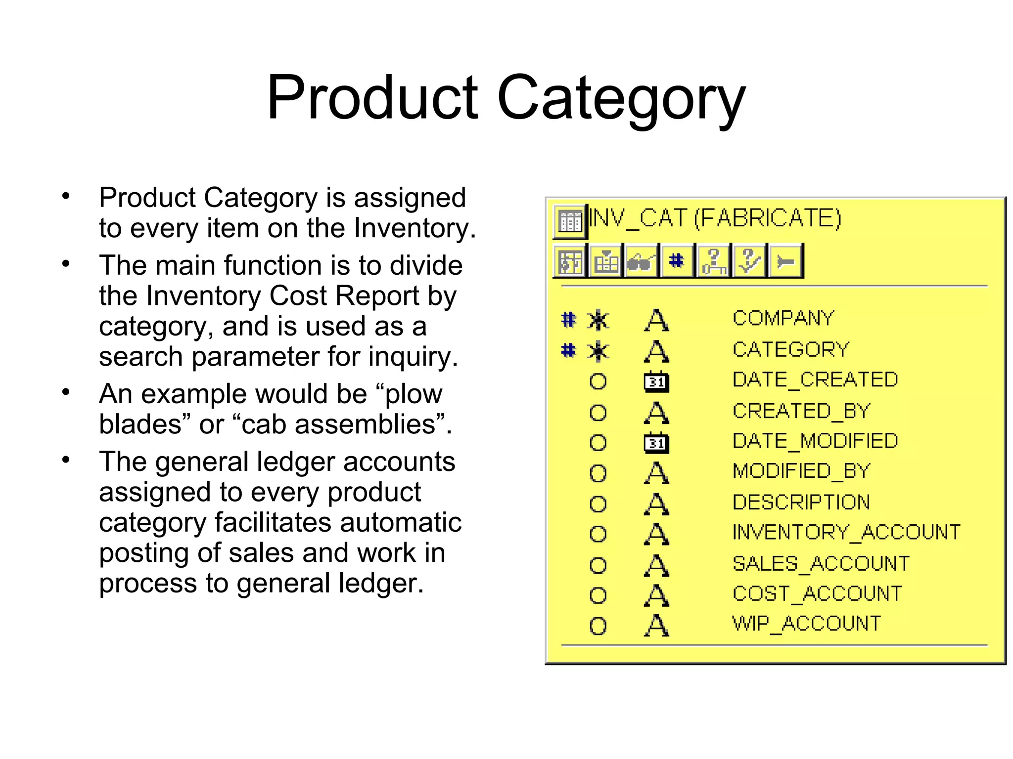 Product Category
• Product Category is assigned
to every item on the Inventory.
• The main function is to divide
the Inventory Cost Report by
category, and is used as a
search parameter for inquiry.
• An example would be “plow
blades” or “cab assemblies”.
• The general ledger accounts
assigned to every product
category facilitates automatic
posting of sales and work in
process to general ledger.
 