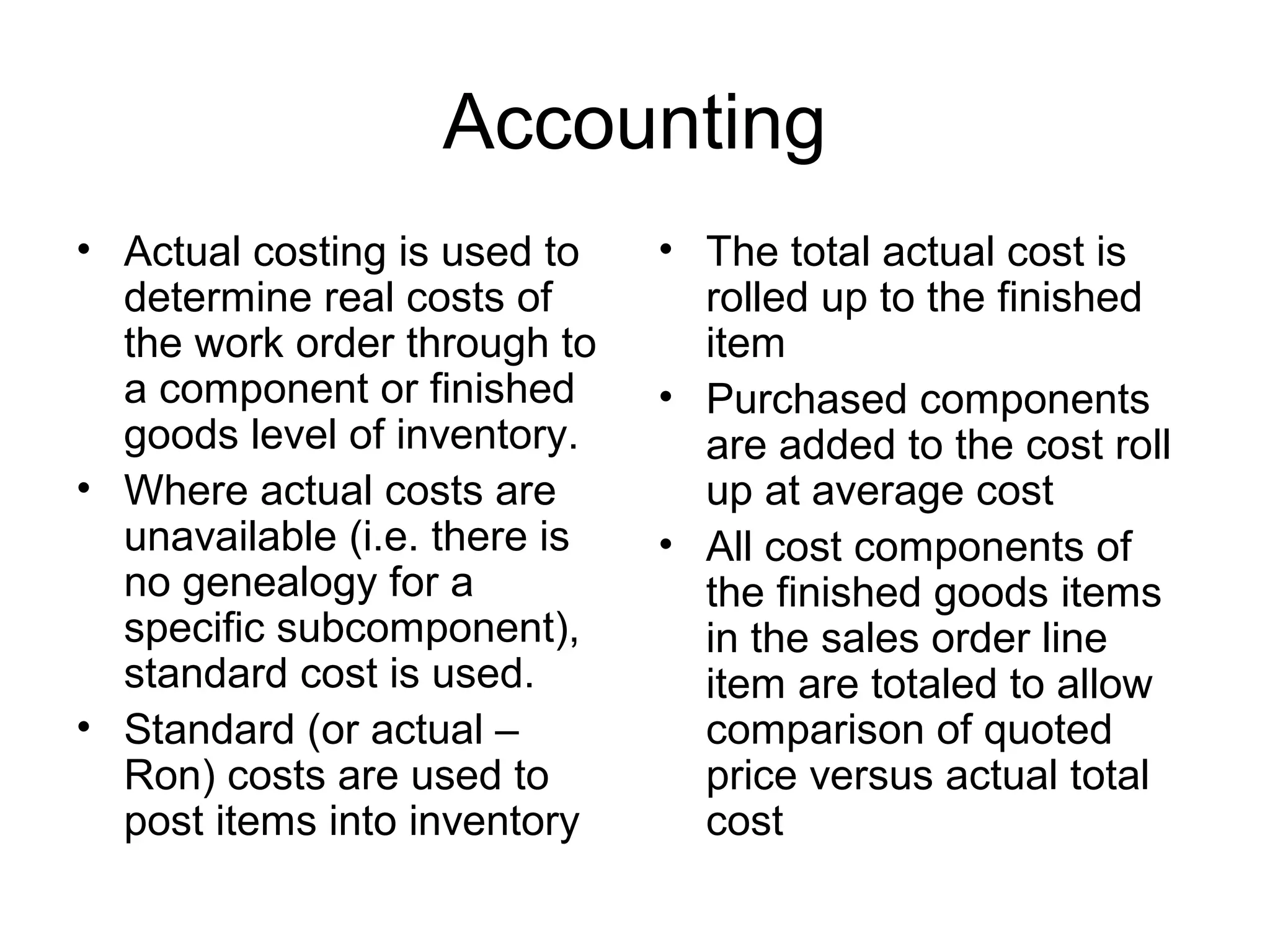 Accounting
• Actual costing is used to
determine real costs of
the work order through to
a component or finished
goods level of inventory.
• Where actual costs are
unavailable (i.e. there is
no genealogy for a
specific subcomponent),
standard cost is used.
• Standard (or actual –
Ron) costs are used to
post items into inventory
• The total actual cost is
rolled up to the finished
item
• Purchased components
are added to the cost roll
up at average cost
• All cost components of
the finished goods items
in the sales order line
item are totaled to allow
comparison of quoted
price versus actual total
cost
 