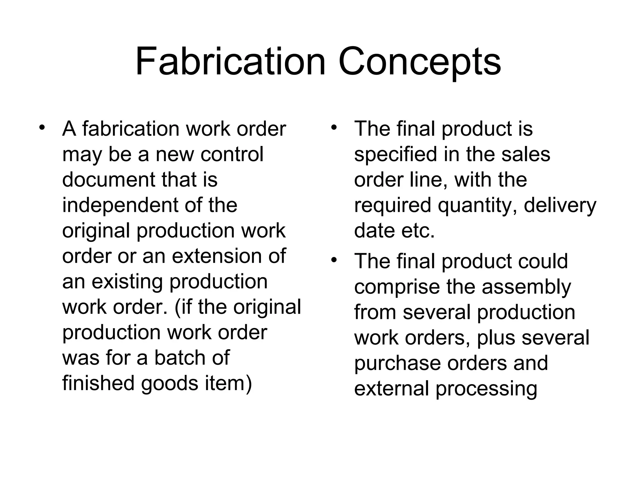 Fabrication Concepts
• A fabrication work order
may be a new control
document that is
independent of the
original production work
order or an extension of
an existing production
work order. (if the original
production work order
was for a batch of
finished goods item)
• The final product is
specified in the sales
order line, with the
required quantity, delivery
date etc.
• The final product could
comprise the assembly
from several production
work orders, plus several
purchase orders and
external processing
 