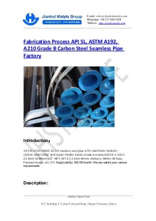E-mail: sales@jianhuimetals.com
WhatsApp: +86 157 3883 9201
Website：www.steelpipejh.com
Fabrication Process API 5L, ASTM A192,
A210 Grade B Carbon Steel Seamless Pipe
Factory
Introduction：
ASTM A210/ASME SA210 seamless steel pipe is for seamless medium-
carbon steel boiler and super-heater pipes. Grade is mainly A210 A-1. OD is
21.3mm-1200mm(1/2’’-48’’). WT is 2.11mm-40mm. Delivery: Within 30 Days.
Payment terms: L/C, T/T. Supply ability: 500 MT/month. We can satisfy your various
requirements
Description:
Jianhui Steel Pipe
15F, Building 3, Futian Fortune Plaza, Henan Province, China
 