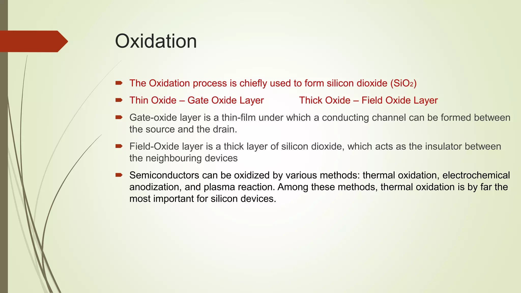 Oxidation
 The Oxidation process is chiefly used to form silicon dioxide (SiO2)
 Thin Oxide – Gate Oxide Layer Thick Oxide – Field Oxide Layer
 Gate-oxide layer is a thin-film under which a conducting channel can be formed between
the source and the drain.
 Field-Oxide layer is a thick layer of silicon dioxide, which acts as the insulator between
the neighbouring devices
 Semiconductors can be oxidized by various methods: thermal oxidation, electrochemical
anodization, and plasma reaction. Among these methods, thermal oxidation is by far the
most important for silicon devices.
 