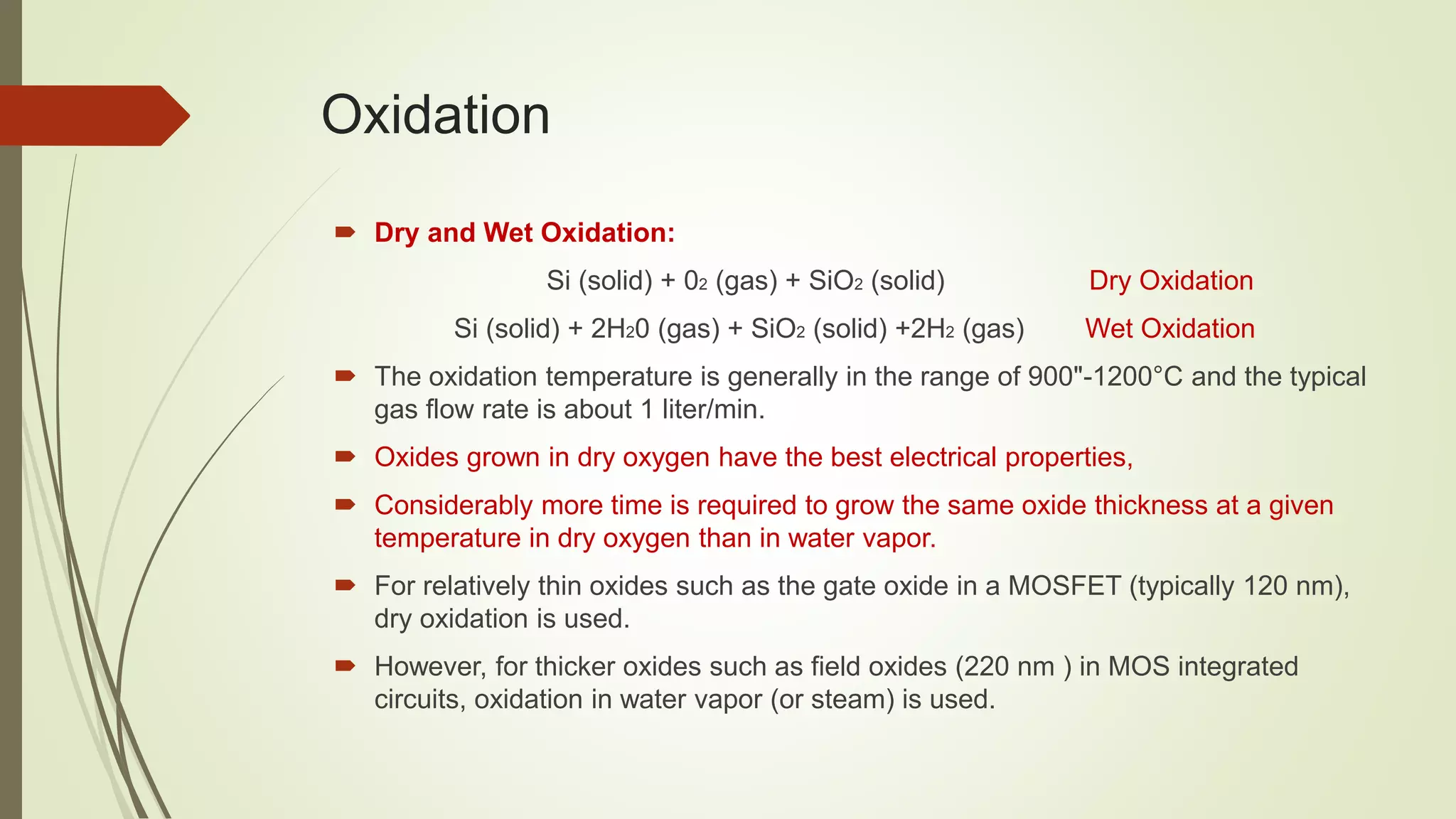 Oxidation
 Dry and Wet Oxidation:
Si (solid) + 02 (gas) + SiO2 (solid) Dry Oxidation
Si (solid) + 2H20 (gas) + SiO2 (solid) +2H2 (gas) Wet Oxidation
 The oxidation temperature is generally in the range of 900"-1200°C and the typical
gas flow rate is about 1 liter/min.
 Oxides grown in dry oxygen have the best electrical properties,
 Considerably more time is required to grow the same oxide thickness at a given
temperature in dry oxygen than in water vapor.
 For relatively thin oxides such as the gate oxide in a MOSFET (typically 120 nm),
dry oxidation is used.
 However, for thicker oxides such as field oxides (220 nm ) in MOS integrated
circuits, oxidation in water vapor (or steam) is used.
 