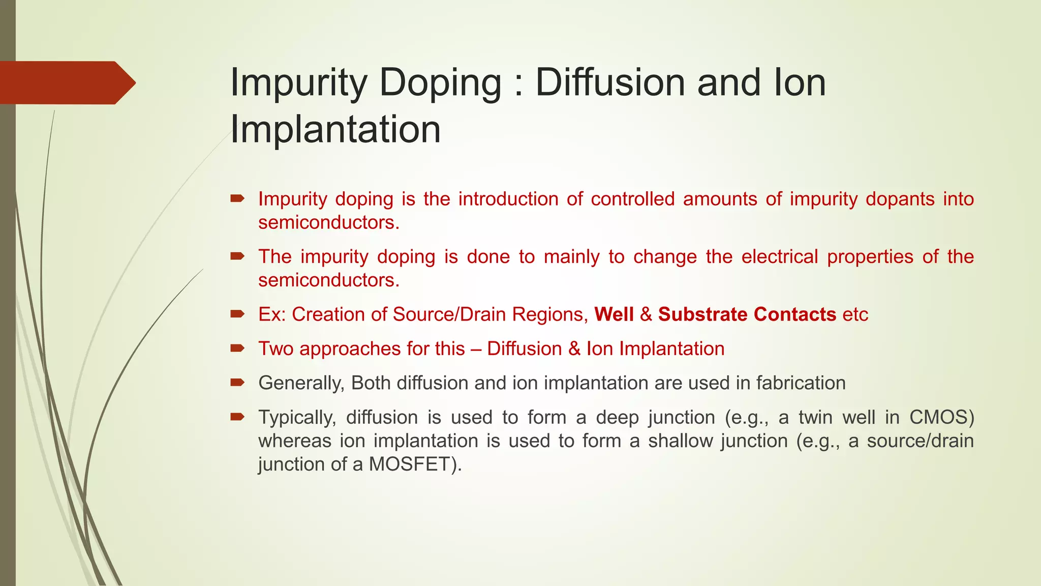 Impurity Doping : Diffusion and Ion
Implantation
 Impurity doping is the introduction of controlled amounts of impurity dopants into
semiconductors.
 The impurity doping is done to mainly to change the electrical properties of the
semiconductors.
 Ex: Creation of Source/Drain Regions, Well & Substrate Contacts etc
 Two approaches for this – Diffusion & Ion Implantation
 Generally, Both diffusion and ion implantation are used in fabrication
 Typically, diffusion is used to form a deep junction (e.g., a twin well in CMOS)
whereas ion implantation is used to form a shallow junction (e.g., a source/drain
junction of a MOSFET).
 