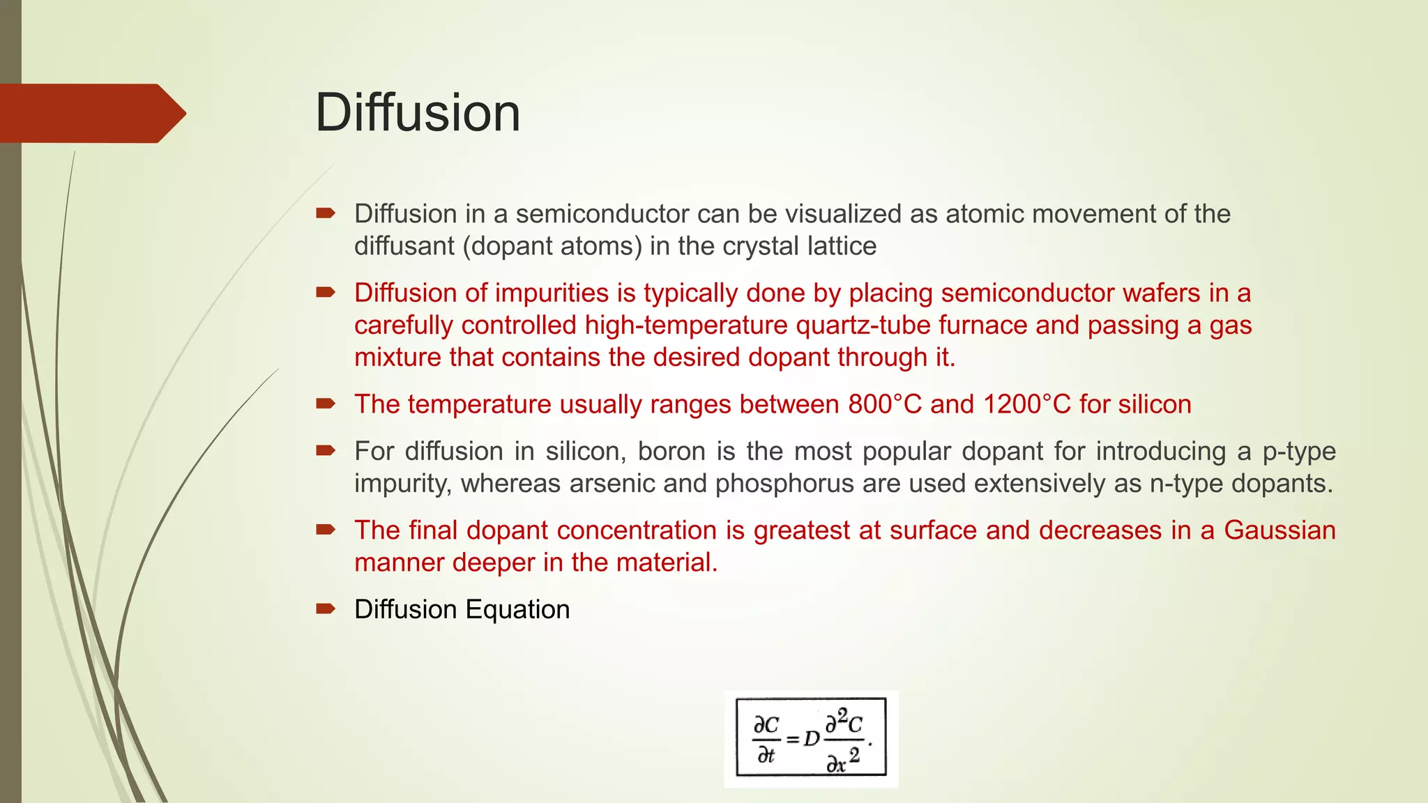 Diffusion
 Diffusion in a semiconductor can be visualized as atomic movement of the
diffusant (dopant atoms) in the crystal lattice
 Diffusion of impurities is typically done by placing semiconductor wafers in a
carefully controlled high-temperature quartz-tube furnace and passing a gas
mixture that contains the desired dopant through it.
 The temperature usually ranges between 800°C and 1200°C for silicon
 For diffusion in silicon, boron is the most popular dopant for introducing a p-type
impurity, whereas arsenic and phosphorus are used extensively as n-type dopants.
 The final dopant concentration is greatest at surface and decreases in a Gaussian
manner deeper in the material.
 Diffusion Equation
 