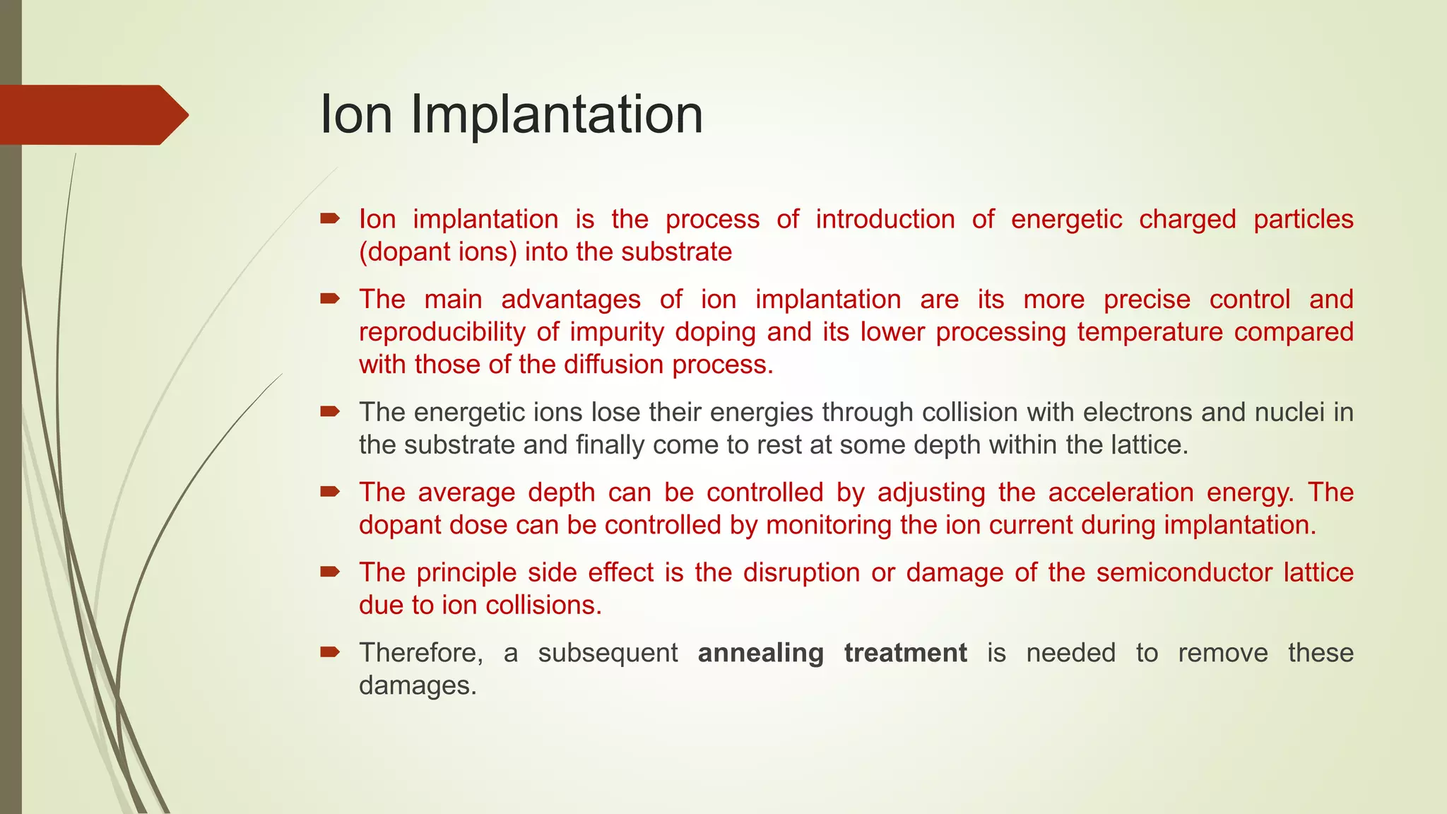 Ion Implantation
 Ion implantation is the process of introduction of energetic charged particles
(dopant ions) into the substrate
 The main advantages of ion implantation are its more precise control and
reproducibility of impurity doping and its lower processing temperature compared
with those of the diffusion process.
 The energetic ions lose their energies through collision with electrons and nuclei in
the substrate and finally come to rest at some depth within the lattice.
 The average depth can be controlled by adjusting the acceleration energy. The
dopant dose can be controlled by monitoring the ion current during implantation.
 The principle side effect is the disruption or damage of the semiconductor lattice
due to ion collisions.
 Therefore, a subsequent annealing treatment is needed to remove these
damages.
 