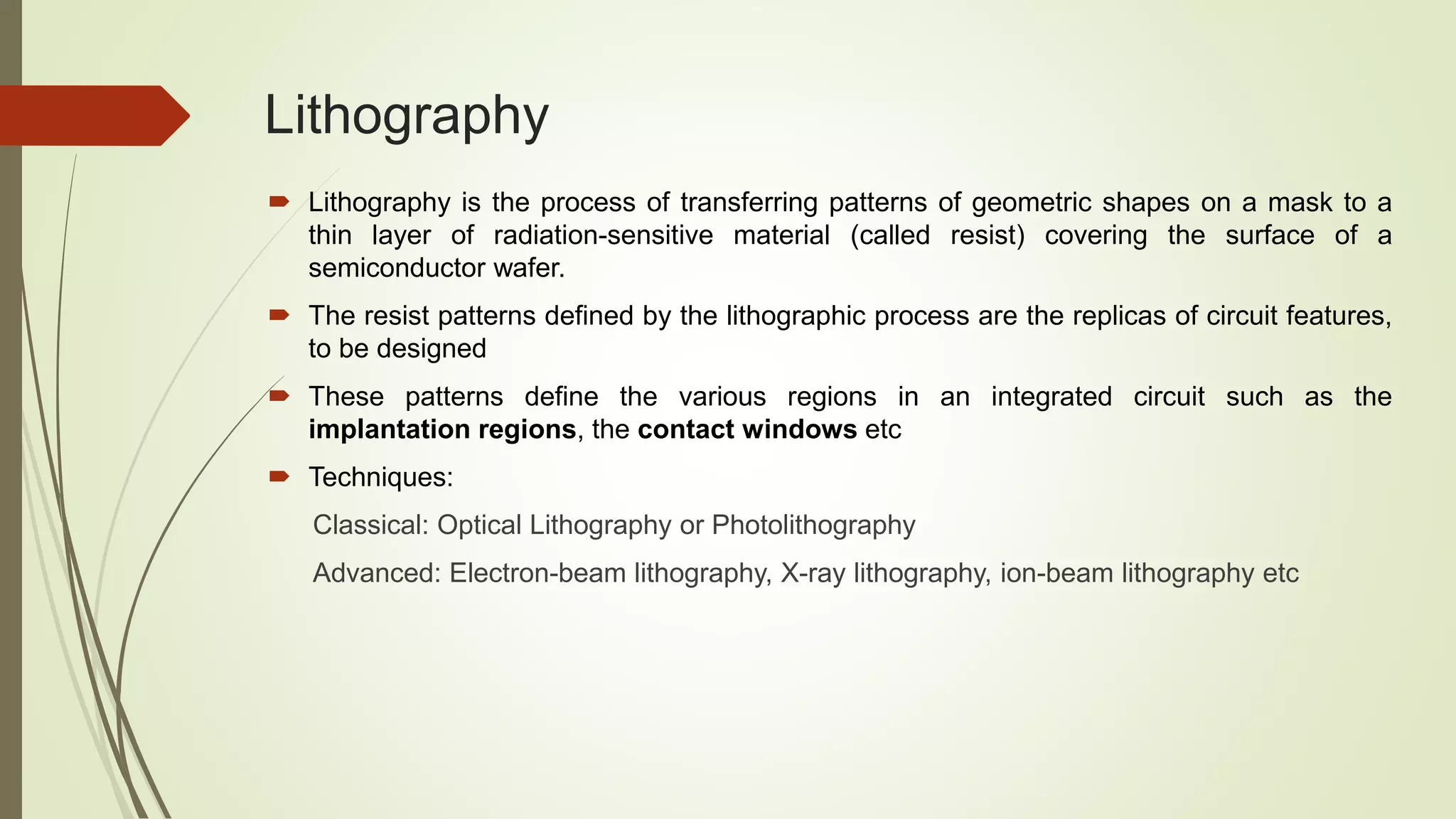 Lithography
 Lithography is the process of transferring patterns of geometric shapes on a mask to a
thin layer of radiation-sensitive material (called resist) covering the surface of a
semiconductor wafer.
 The resist patterns defined by the lithographic process are the replicas of circuit features,
to be designed
 These patterns define the various regions in an integrated circuit such as the
implantation regions, the contact windows etc
 Techniques:
Classical: Optical Lithography or Photolithography
Advanced: Electron-beam lithography, X-ray lithography, ion-beam lithography etc
 