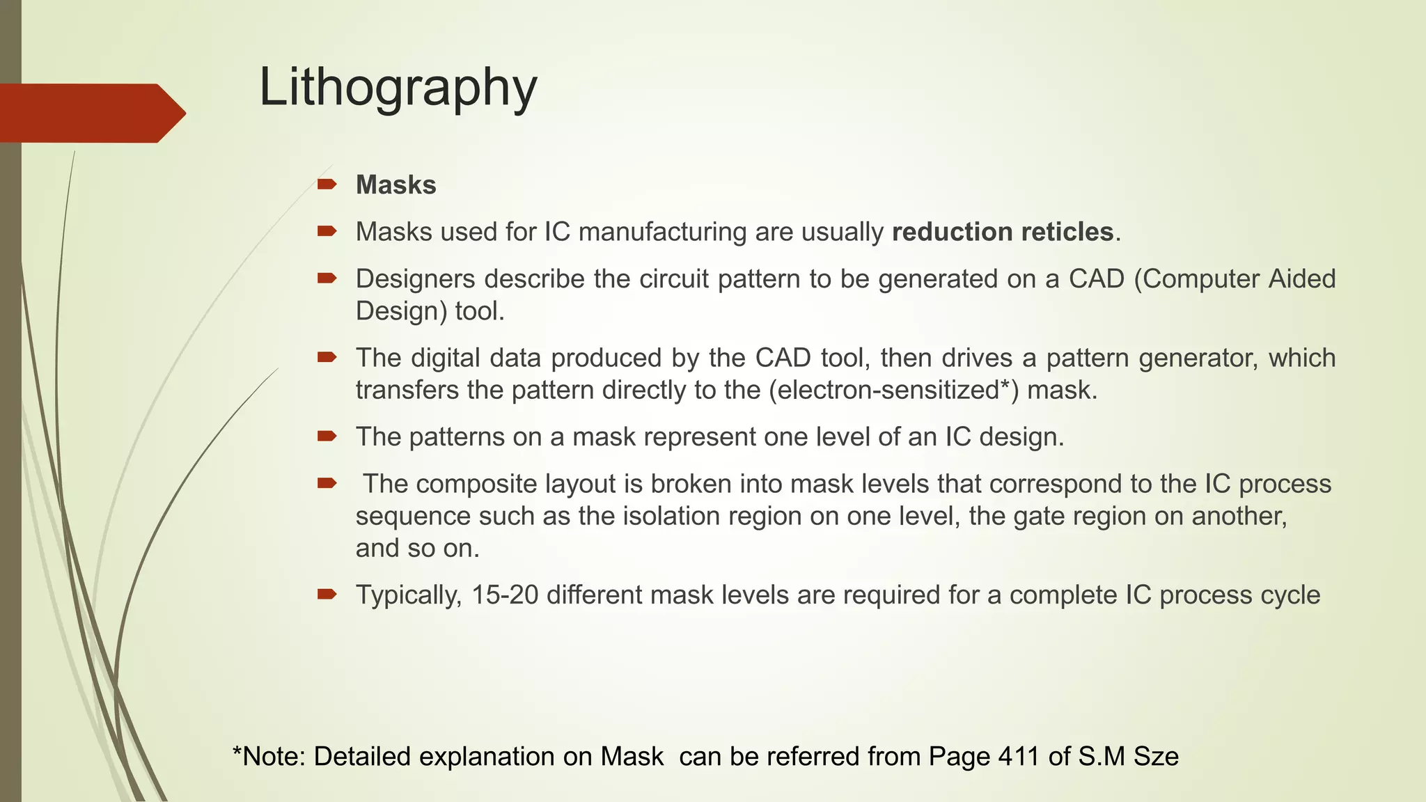 Lithography
 Masks
 Masks used for IC manufacturing are usually reduction reticles.
 Designers describe the circuit pattern to be generated on a CAD (Computer Aided
Design) tool.
 The digital data produced by the CAD tool, then drives a pattern generator, which
transfers the pattern directly to the (electron-sensitized*) mask.
 The patterns on a mask represent one level of an IC design.
 The composite layout is broken into mask levels that correspond to the IC process
sequence such as the isolation region on one level, the gate region on another,
and so on.
 Typically, 15-20 different mask levels are required for a complete IC process cycle
*Note: Detailed explanation on Mask can be referred from Page 411 of S.M Sze
 