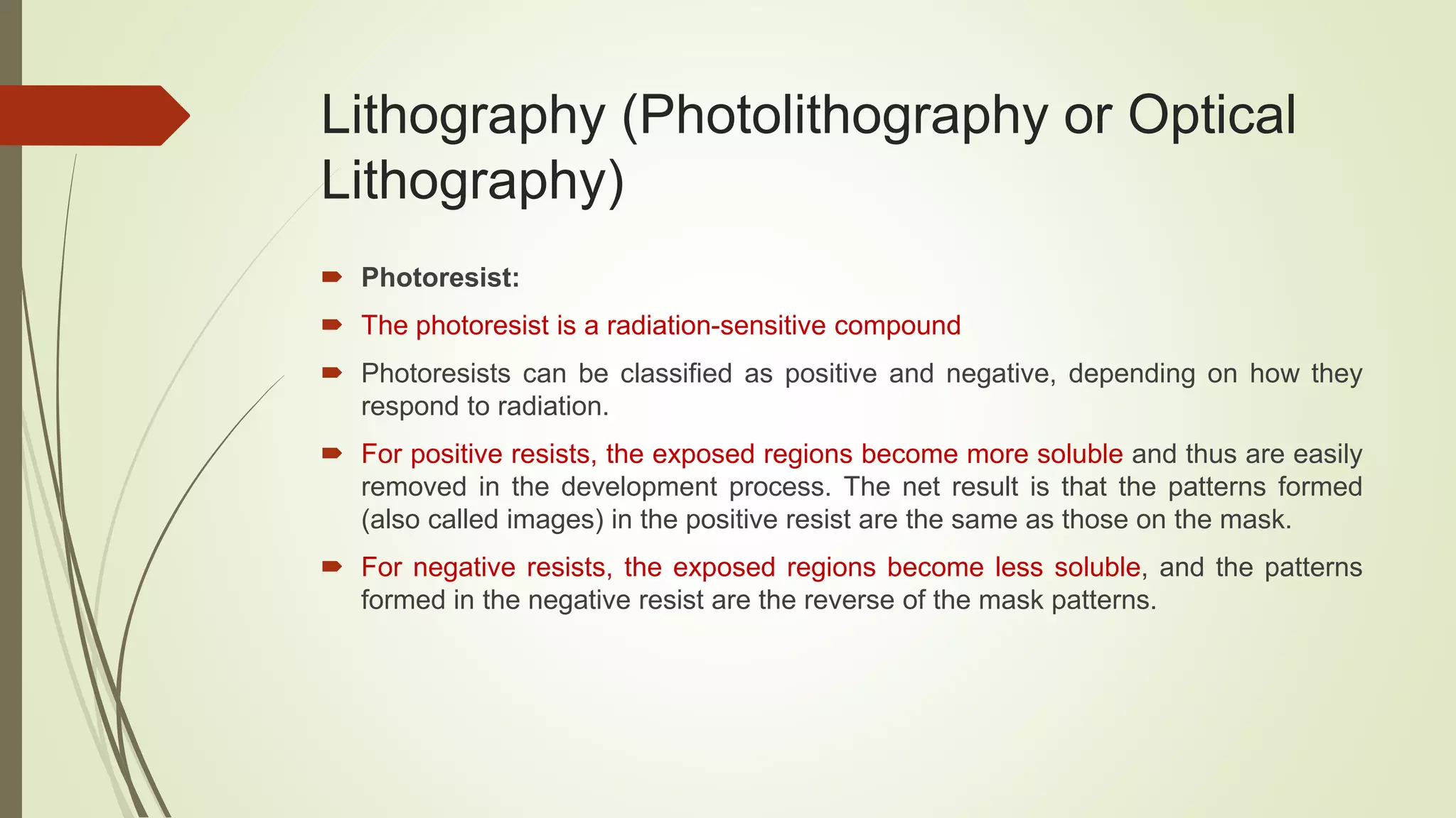 Lithography (Photolithography or Optical
Lithography)
 Photoresist:
 The photoresist is a radiation-sensitive compound
 Photoresists can be classified as positive and negative, depending on how they
respond to radiation.
 For positive resists, the exposed regions become more soluble and thus are easily
removed in the development process. The net result is that the patterns formed
(also called images) in the positive resist are the same as those on the mask.
 For negative resists, the exposed regions become less soluble, and the patterns
formed in the negative resist are the reverse of the mask patterns.
 
