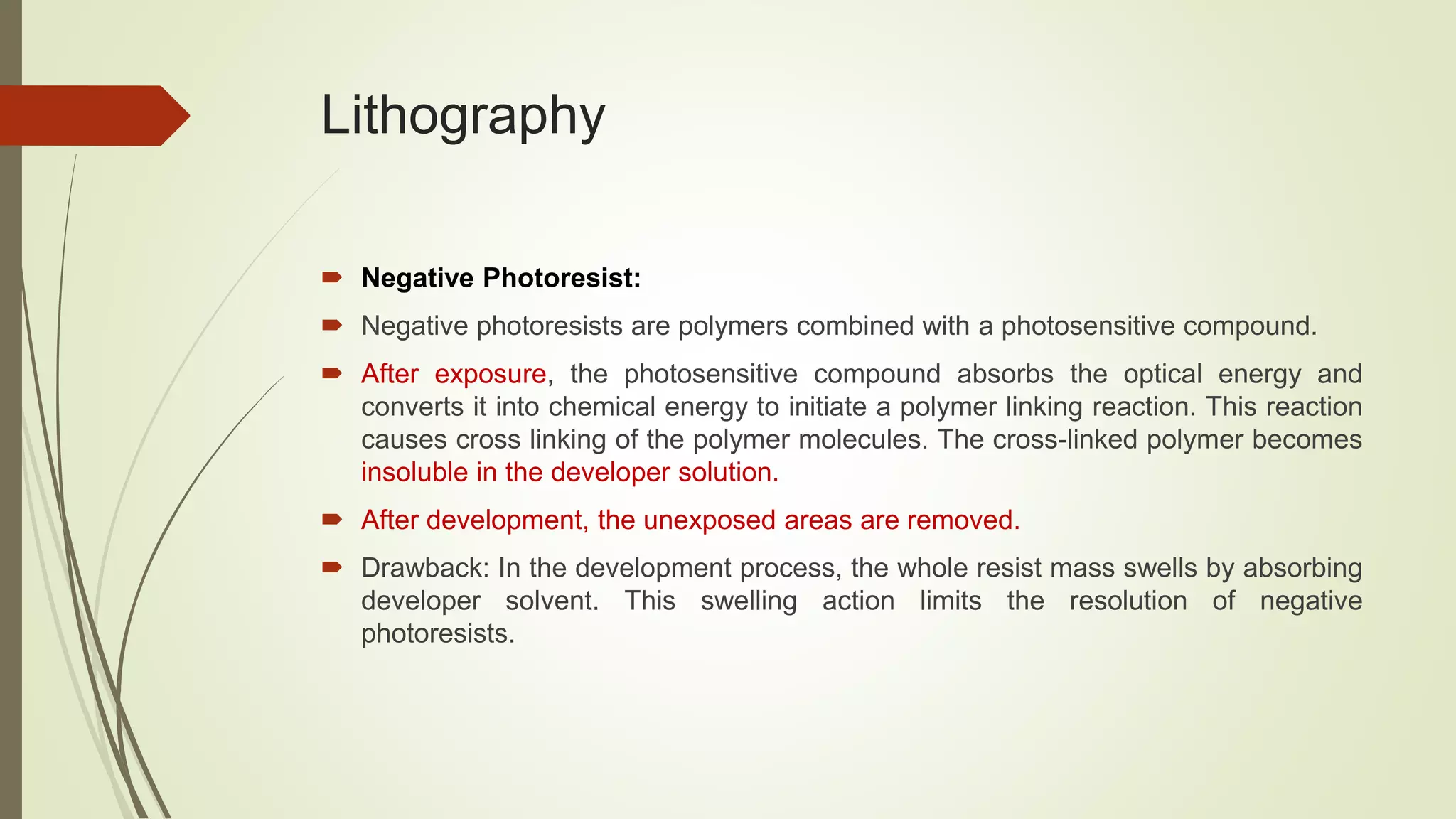 Lithography
 Negative Photoresist:
 Negative photoresists are polymers combined with a photosensitive compound.
 After exposure, the photosensitive compound absorbs the optical energy and
converts it into chemical energy to initiate a polymer linking reaction. This reaction
causes cross linking of the polymer molecules. The cross-linked polymer becomes
insoluble in the developer solution.
 After development, the unexposed areas are removed.
 Drawback: In the development process, the whole resist mass swells by absorbing
developer solvent. This swelling action limits the resolution of negative
photoresists.
 