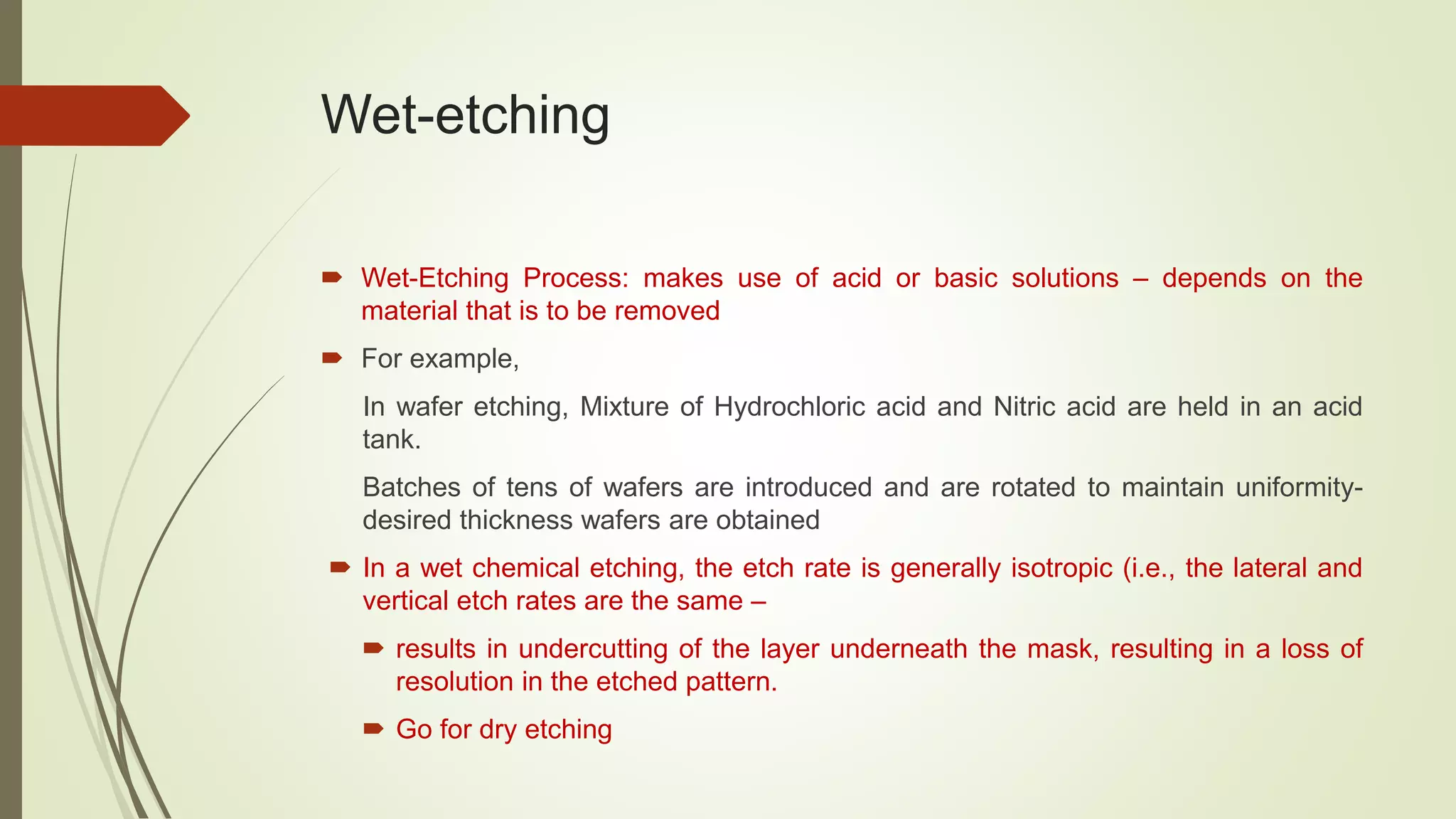 Wet-etching
 Wet-Etching Process: makes use of acid or basic solutions – depends on the
material that is to be removed
 For example,
In wafer etching, Mixture of Hydrochloric acid and Nitric acid are held in an acid
tank.
Batches of tens of wafers are introduced and are rotated to maintain uniformity-
desired thickness wafers are obtained
 In a wet chemical etching, the etch rate is generally isotropic (i.e., the lateral and
vertical etch rates are the same –
 results in undercutting of the layer underneath the mask, resulting in a loss of
resolution in the etched pattern.
 Go for dry etching
 