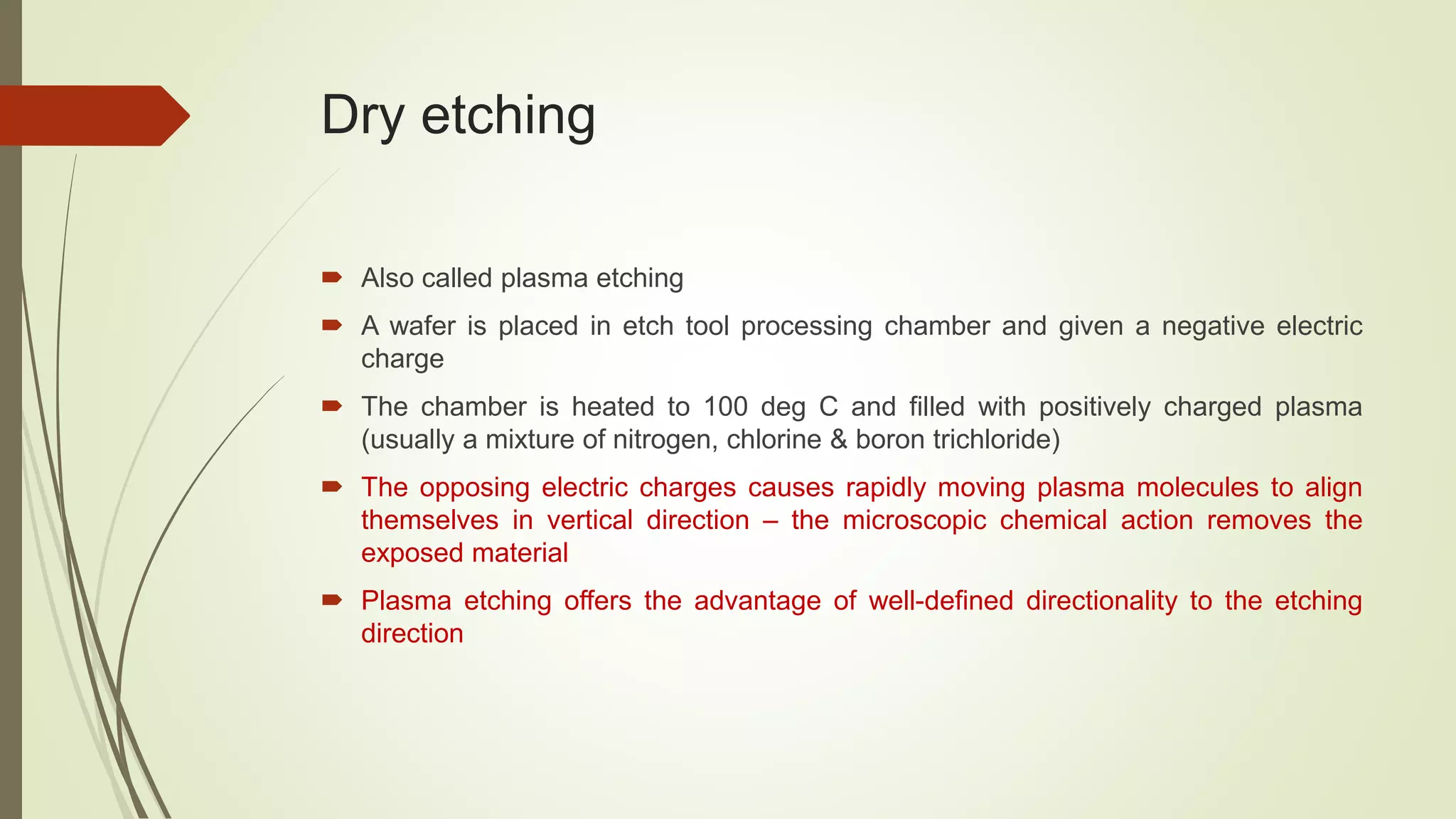Dry etching
 Also called plasma etching
 A wafer is placed in etch tool processing chamber and given a negative electric
charge
 The chamber is heated to 100 deg C and filled with positively charged plasma
(usually a mixture of nitrogen, chlorine & boron trichloride)
 The opposing electric charges causes rapidly moving plasma molecules to align
themselves in vertical direction – the microscopic chemical action removes the
exposed material
 Plasma etching offers the advantage of well-defined directionality to the etching
direction
 