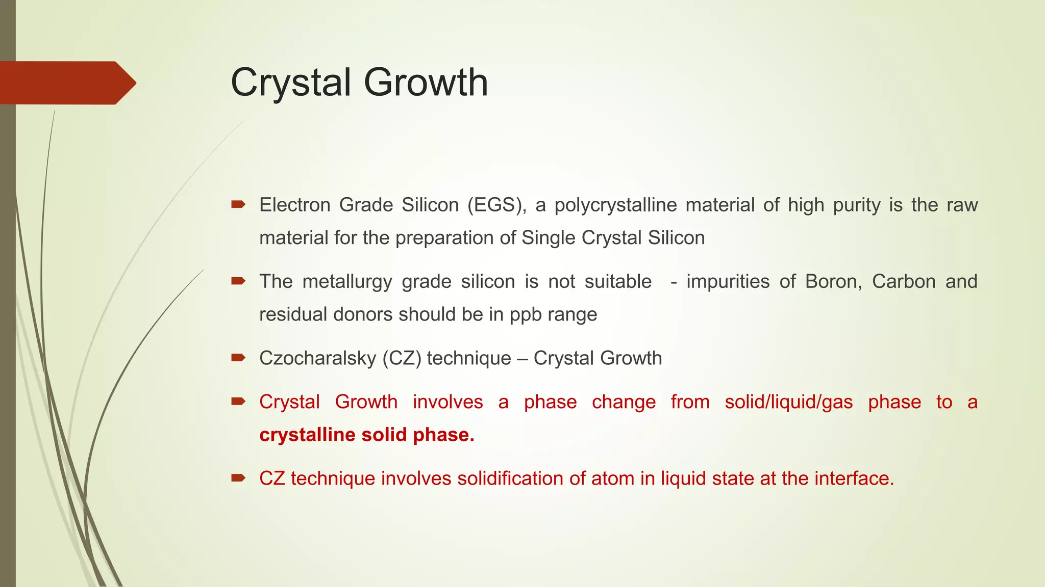 Crystal Growth
 Electron Grade Silicon (EGS), a polycrystalline material of high purity is the raw
material for the preparation of Single Crystal Silicon
 The metallurgy grade silicon is not suitable - impurities of Boron, Carbon and
residual donors should be in ppb range
 Czocharalsky (CZ) technique – Crystal Growth
 Crystal Growth involves a phase change from solid/liquid/gas phase to a
crystalline solid phase.
 CZ technique involves solidification of atom in liquid state at the interface.
 