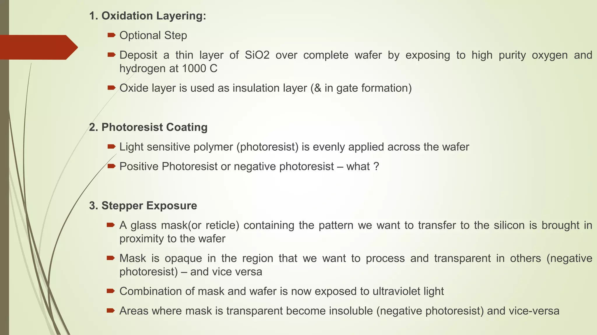 1. Oxidation Layering:
 Optional Step
 Deposit a thin layer of SiO2 over complete wafer by exposing to high purity oxygen and
hydrogen at 1000 C
 Oxide layer is used as insulation layer (& in gate formation)
2. Photoresist Coating
 Light sensitive polymer (photoresist) is evenly applied across the wafer
 Positive Photoresist or negative photoresist – what ?
3. Stepper Exposure
 A glass mask(or reticle) containing the pattern we want to transfer to the silicon is brought in
proximity to the wafer
 Mask is opaque in the region that we want to process and transparent in others (negative
photoresist) – and vice versa
 Combination of mask and wafer is now exposed to ultraviolet light
 Areas where mask is transparent become insoluble (negative photoresist) and vice-versa
 