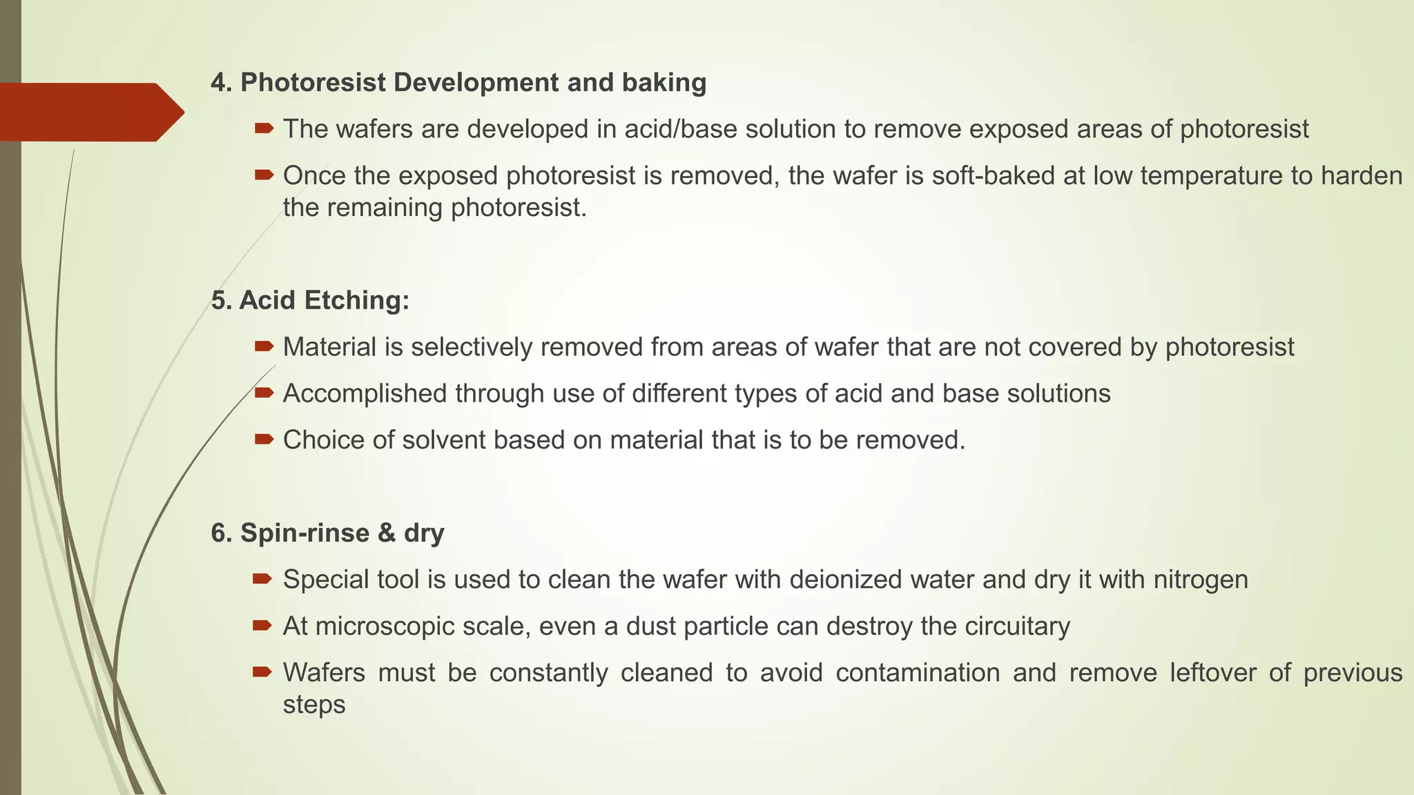4. Photoresist Development and baking
 The wafers are developed in acid/base solution to remove exposed areas of photoresist
 Once the exposed photoresist is removed, the wafer is soft-baked at low temperature to harden
the remaining photoresist.
5. Acid Etching:
 Material is selectively removed from areas of wafer that are not covered by photoresist
 Accomplished through use of different types of acid and base solutions
 Choice of solvent based on material that is to be removed.
6. Spin-rinse & dry
 Special tool is used to clean the wafer with deionized water and dry it with nitrogen
 At microscopic scale, even a dust particle can destroy the circuitary
 Wafers must be constantly cleaned to avoid contamination and remove leftover of previous
steps
 
