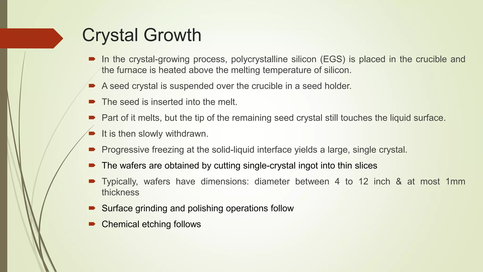 Crystal Growth
 In the crystal-growing process, polycrystalline silicon (EGS) is placed in the crucible and
the furnace is heated above the melting temperature of silicon.
 A seed crystal is suspended over the crucible in a seed holder.
 The seed is inserted into the melt.
 Part of it melts, but the tip of the remaining seed crystal still touches the liquid surface.
 It is then slowly withdrawn.
 Progressive freezing at the solid-liquid interface yields a large, single crystal.
 The wafers are obtained by cutting single-crystal ingot into thin slices
 Typically, wafers have dimensions: diameter between 4 to 12 inch & at most 1mm
thickness
 Surface grinding and polishing operations follow
 Chemical etching follows
 