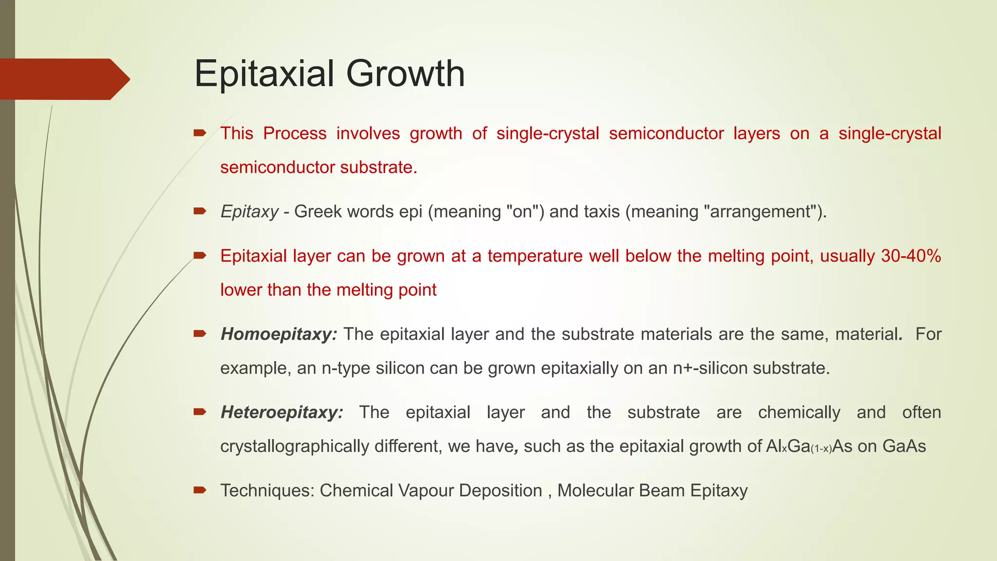 Epitaxial Growth
 This Process involves growth of single-crystal semiconductor layers on a single-crystal
semiconductor substrate.
 Epitaxy - Greek words epi (meaning "on") and taxis (meaning "arrangement").
 Epitaxial layer can be grown at a temperature well below the melting point, usually 30-40%
lower than the melting point
 Homoepitaxy: The epitaxial layer and the substrate materials are the same, material. For
example, an n-type silicon can be grown epitaxially on an n+-silicon substrate.
 Heteroepitaxy: The epitaxial layer and the substrate are chemically and often
crystallographically different, we have, such as the epitaxial growth of AlxGa(1-x)As on GaAs
 Techniques: Chemical Vapour Deposition , Molecular Beam Epitaxy
 