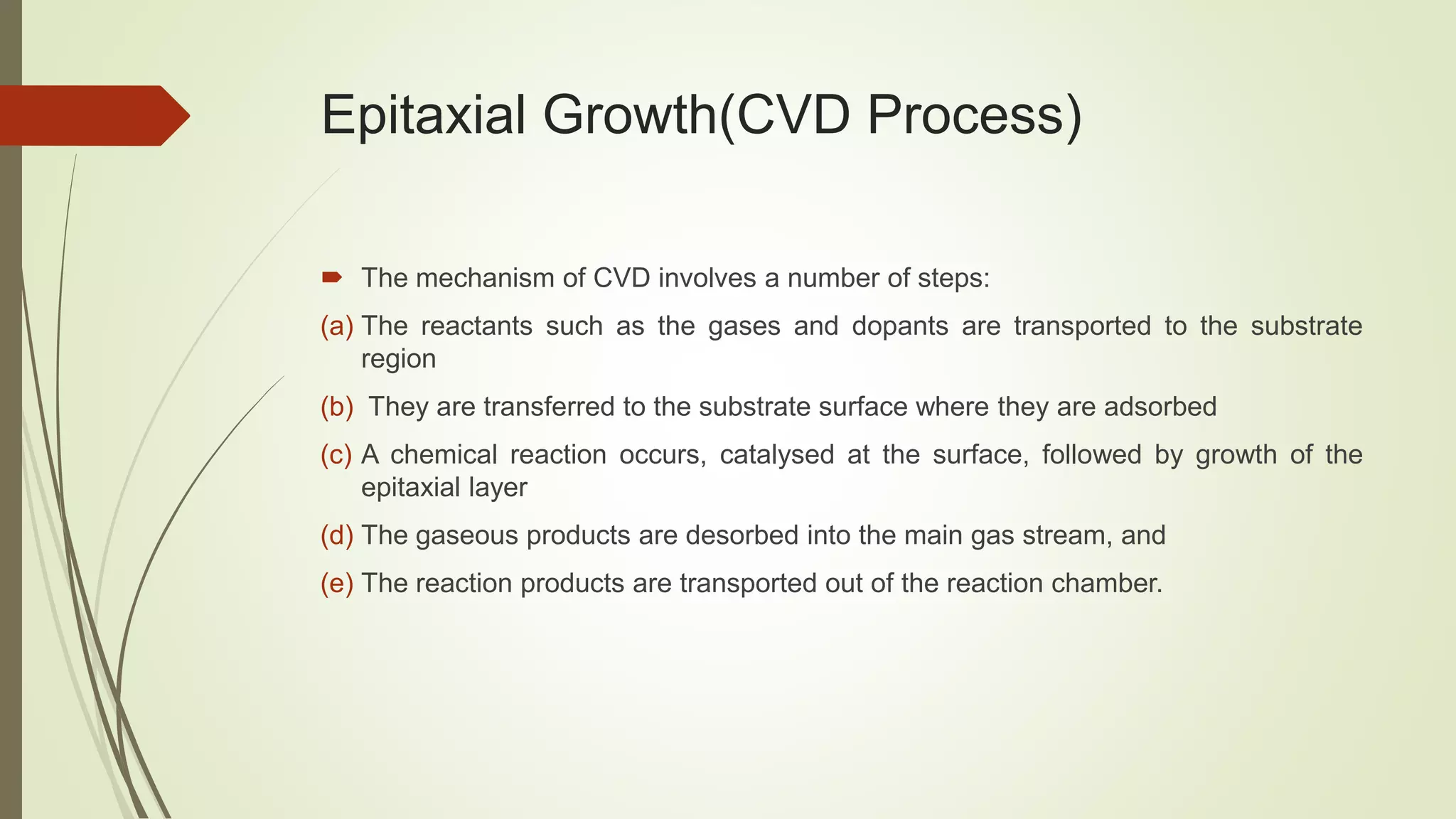 Epitaxial Growth(CVD Process)
 The mechanism of CVD involves a number of steps:
(a) The reactants such as the gases and dopants are transported to the substrate
region
(b) They are transferred to the substrate surface where they are adsorbed
(c) A chemical reaction occurs, catalysed at the surface, followed by growth of the
epitaxial layer
(d) The gaseous products are desorbed into the main gas stream, and
(e) The reaction products are transported out of the reaction chamber.
 