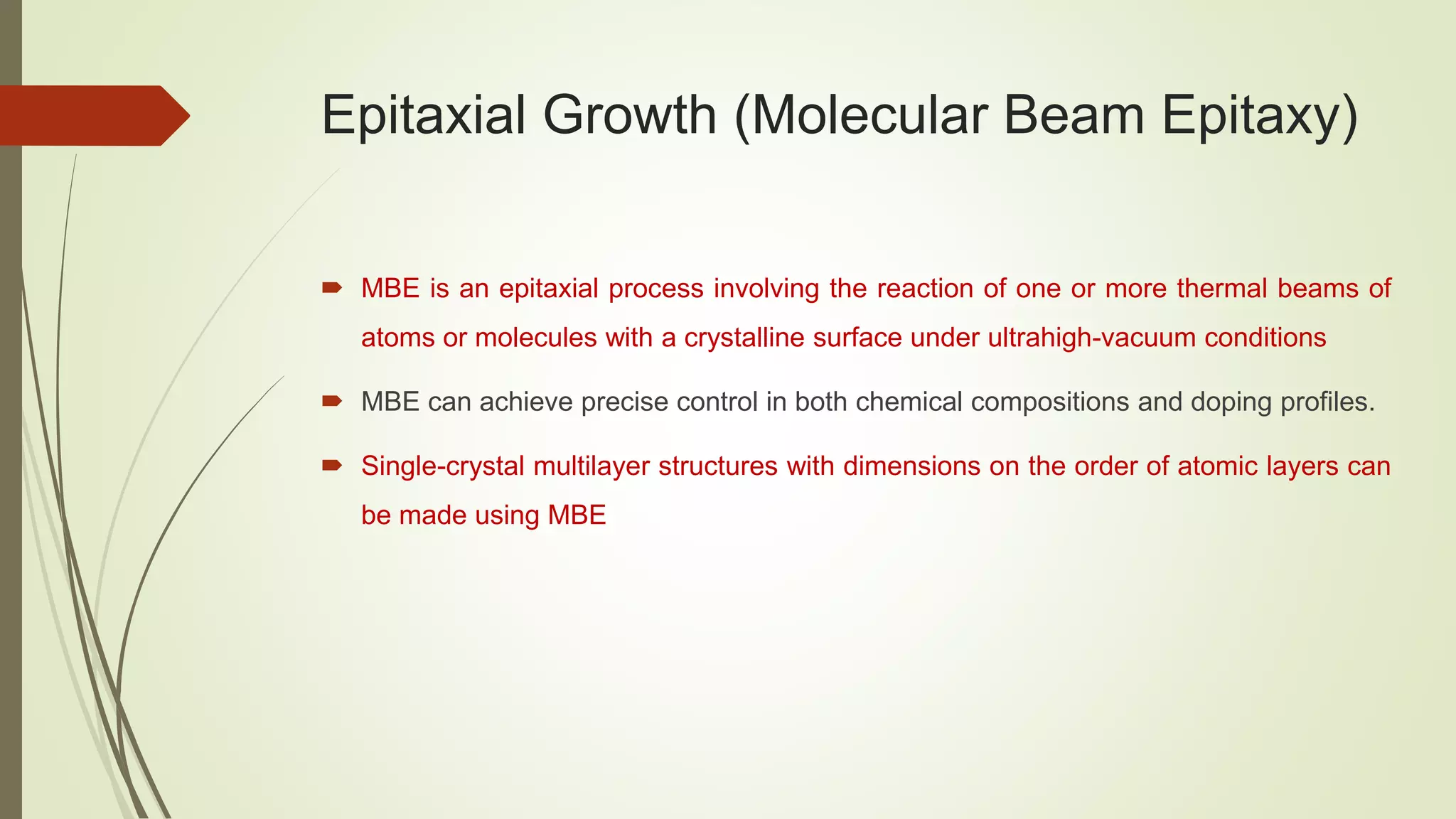 Epitaxial Growth (Molecular Beam Epitaxy)
 MBE is an epitaxial process involving the reaction of one or more thermal beams of
atoms or molecules with a crystalline surface under ultrahigh-vacuum conditions
 MBE can achieve precise control in both chemical compositions and doping profiles.
 Single-crystal multilayer structures with dimensions on the order of atomic layers can
be made using MBE
 