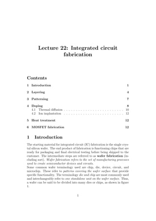 Lecture 22: Integrated circuit
fabrication
Contents
1 Introduction 1
2 Layering 4
3 Patterning 7
4 Doping 8
4.1 Thermal diﬀusion . . . . . . . . . . . . . . . . . . . . . . . . . 10
4.2 Ion implantation . . . . . . . . . . . . . . . . . . . . . . . . . 12
5 Heat treatment 12
6 MOSFET fabrication 12
1 Introduction
The starting material for integrated circuit (IC) fabrication is the single crys-
tal silicon wafer. The end product of fabrication is functioning chips that are
ready for packaging and ﬁnal electrical testing before being shipped to the
customer. The intermediate steps are referred to as wafer fabrication (in-
cluding sort). Wafer fabrication refers to the set of manufacturing processes
used to create semiconductor devices and circuits.
Some common wafer terminology used are chip, die, device, circuit, and
microchip. These refer to patterns covering the wafer surface that provide
speciﬁc functionality. The terminology die and chip are most commonly used
and interchangeably refer to one standalone unit on the wafer surface. Thus,
a wafer can be said to be divided into many dies or chips, as shown in ﬁgure
1.
1
 
