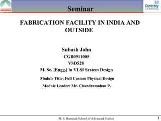 Seminar FABRICATION FACILITY IN INDIA AND OUTSIDE  Subash John CGB0911005 VSD528  M. Sc. [Engg.] in VLSI System Design Module Title: Full Custom Physical Design Module Leader:  Mr. Chandramohan P.   
