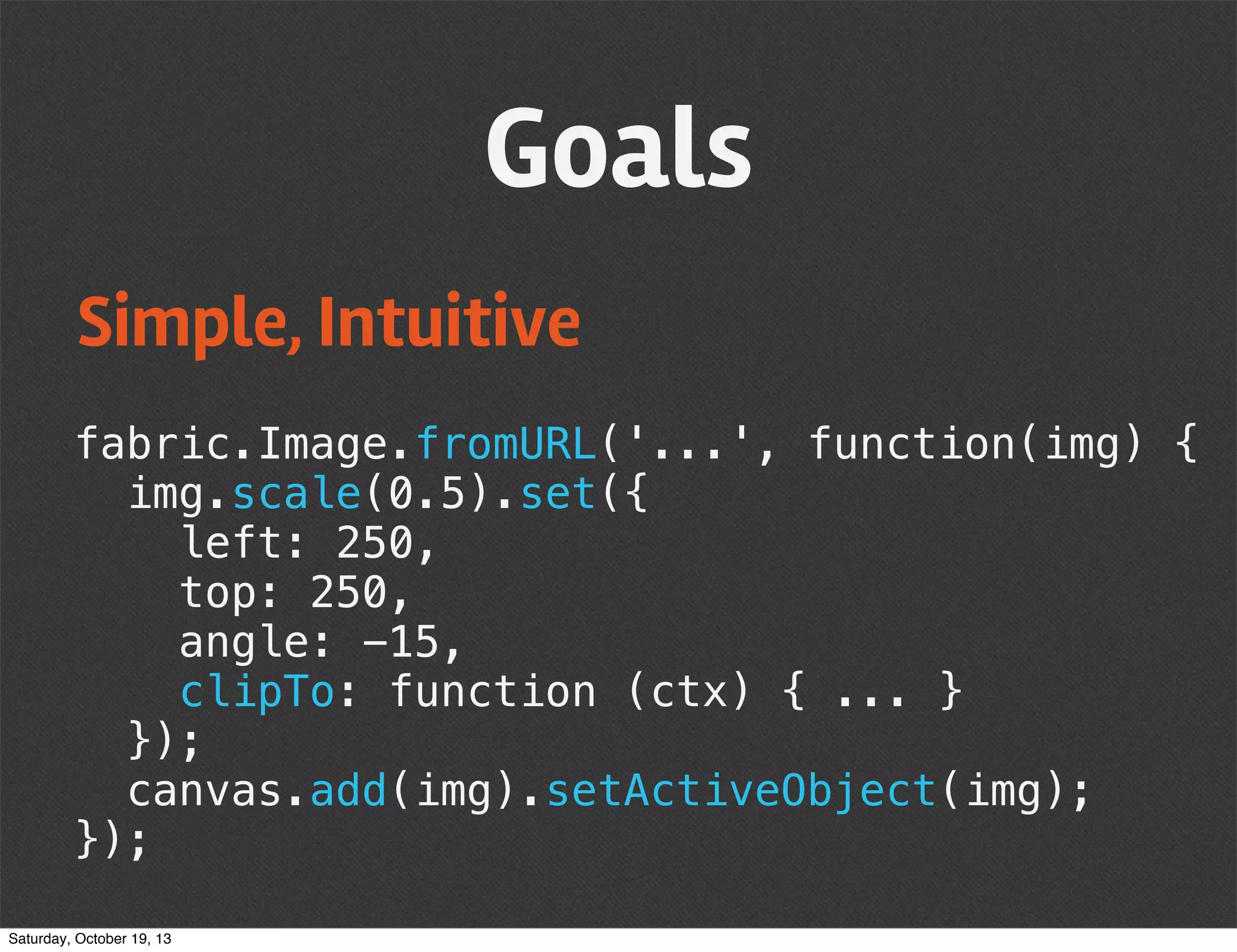 Goals
Simple, Intuitive
fabric.Image.fromURL('...', function(img) {
img.scale(0.5).set({
left: 250,
top: 250,
angle: -15,
clipTo: function (ctx) { ... }
});
canvas.add(img).setActiveObject(img);
});
Saturday, October 19, 13

 