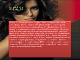 história

Há mais de cem anos produzindo sedução, a marca TRIUMPH INTERNATIONAL
passou de uma clássica e modesta confecção de espartilhos para uma grande
empresa multinacional ainda hoje controlada pelas mãos da iniciativa privada.
Quando os fundadores da empresa, o comerciante Michael Braun e o fabricante de
espartilhos Johann Gottfried Spiesshofer, aventuraram-se a produzir espartilhos
dentro de um galpão em Heubach, no estado de Wurttemberg, no sul da Alemanha,
em 1886, contavam apenas com um investimento de 2.000 marcos de ouro, seis
funcionários e seis máquinas de costura. A “roupa de baixo” que eles produziam era
desenhada para proteger, aquecer, apoiar, dar forma e - sobretudo - disfarçar o
corpo. Com aguçado tino empresarial, em 1894, os dois empreendedores assinam
um contrato de fornecimento de espartilhos, com rendas e laços, para a puritana
Inglaterra, aumentando, assim, sua produção
 