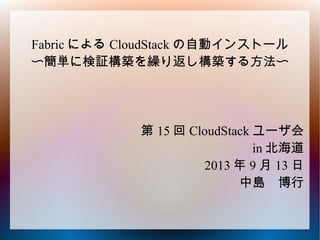 Fabric による CloudStack の自動インストール
〜簡単に検証構築を繰り返し構築する方法〜
第 15 回 CloudStack ユーザ会
in 北海道
2013 年 9 月 13 日
中島　博行
 