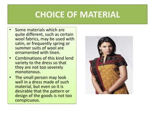 CHOICE OF MATERIAL
• Some materials which are
quite different, such as certain
wool fabrics, may be used with
satin, or frequently spring or
summer suits of wool are
ornamented with linen.
• Combinations of this kind lend
variety to the dress so that
they are not too severely
monotonous.
• The small person may look
well in a dress made of such
material, but even so it is
desirable that the pattern or
design of the goods is not too
conspicuous.
 
