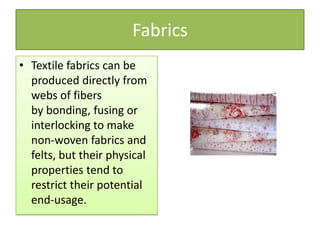 Fabrics
• Textile fabrics can be
produced directly from
webs of fibers
by bonding, fusing or
interlocking to make
non-woven fabrics and
felts, but their physical
properties tend to
restrict their potential
end-usage.
 