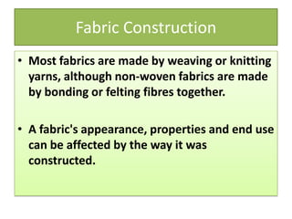 Fabric Construction
• Most fabrics are made by weaving or knitting
yarns, although non-woven fabrics are made
by bonding or felting fibres together.
• A fabric's appearance, properties and end use
can be affected by the way it was
constructed.
 