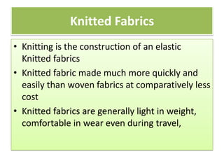Knitted Fabrics
• Knitting is the construction of an elastic
Knitted fabrics
• Knitted fabric made much more quickly and
easily than woven fabrics at comparatively less
cost
• Knitted fabrics are generally light in weight,
comfortable in wear even during travel,
 