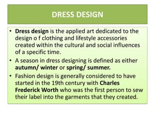 DRESS DESIGN
• Dress design is the applied art dedicated to the
design o f clothing and lifestyle accessories
created within the cultural and social influences
of a specific time.
• A season in dress designing is defined as either
autumn/ winter or spring/ summer.
• Fashion design is generally considered to have
started in the 19th century with Charles
Frederick Worth who was the first person to sew
their label into the garments that they created.
 