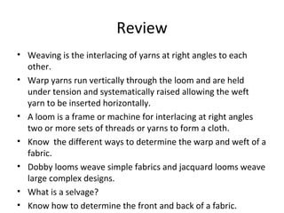 Review
• Weaving is the interlacing of yarns at right angles to each
other.
• Warp yarns run vertically through the loom and are held
under tension and systematically raised allowing the weft
yarn to be inserted horizontally.
• A loom is a frame or machine for interlacing at right angles
two or more sets of threads or yarns to form a cloth.
• Know the different ways to determine the warp and weft of a
fabric.
• Dobby looms weave simple fabrics and jacquard looms weave
large complex designs.
• What is a selvage?
• Know how to determine the front and back of a fabric.
 