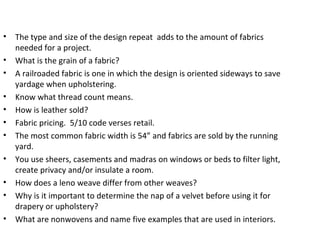 • The type and size of the design repeat adds to the amount of fabrics
needed for a project.
• What is the grain of a fabric?
• A railroaded fabric is one in which the design is oriented sideways to save
yardage when upholstering.
• Know what thread count means.
• How is leather sold?
• Fabric pricing. 5/10 code verses retail.
• The most common fabric width is 54” and fabrics are sold by the running
yard.
• You use sheers, casements and madras on windows or beds to filter light,
create privacy and/or insulate a room.
• How does a leno weave differ from other weaves?
• Why is it important to determine the nap of a velvet before using it for
drapery or upholstery?
• What are nonwovens and name five examples that are used in interiors.
 