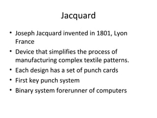 Jacquard
• Joseph Jacquard invented in 1801, Lyon
France
• Device that simplifies the process of
manufacturing complex textile patterns.
• Each design has a set of punch cards
• First key punch system
• Binary system forerunner of computers
 
