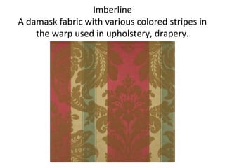 Imberline
A damask fabric with various colored stripes in
the warp used in upholstery, drapery.
 
