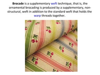 Brocade is a supplementary weft technique, that is, the
ornamental brocading is produced by a supplementary, non-
structural, weft in addition to the standard weft that holds the
warp threads together.
 