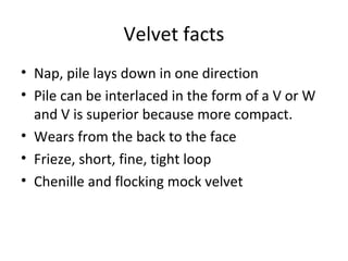 Velvet facts
• Nap, pile lays down in one direction
• Pile can be interlaced in the form of a V or W
and V is superior because more compact.
• Wears from the back to the face
• Frieze, short, fine, tight loop
• Chenille and flocking mock velvet
 