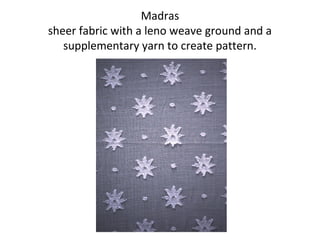 Madras
sheer fabric with a leno weave ground and a
supplementary yarn to create pattern.
 